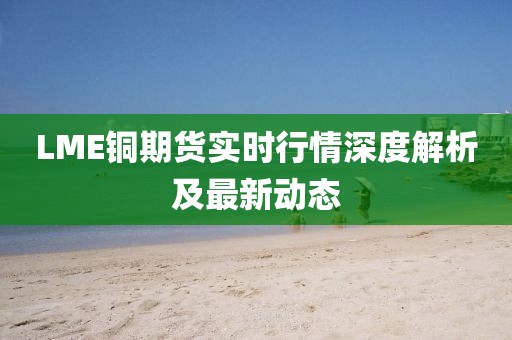 LME铜期货实时行情深度解析及最新动态