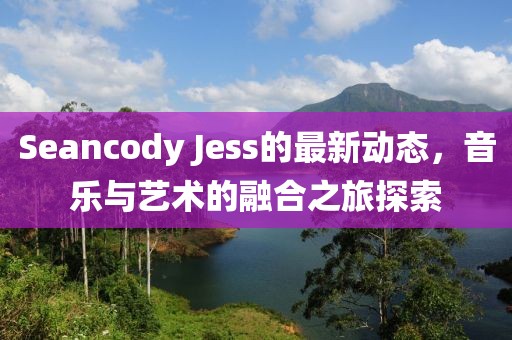 Seancody Jess的最新动态，音乐与艺术的融合之旅探索
