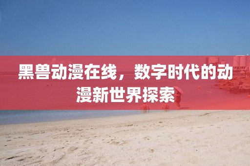 黑兽动漫在线,数字时代的动漫新世界探索