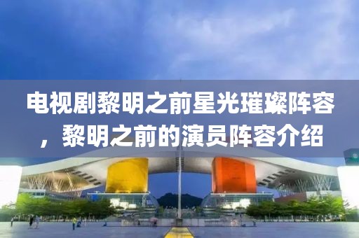 电视剧黎明之前星光璀璨阵容，黎明之前的演员阵容介绍