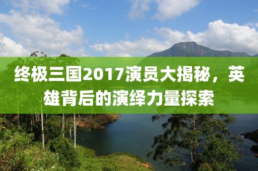 终极三国2017演员大揭秘，英雄背后的演绎力量探索