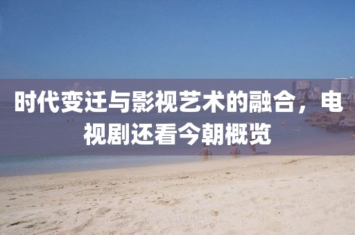 时代变迁与影视艺术的融合，电视剧还看今朝概览