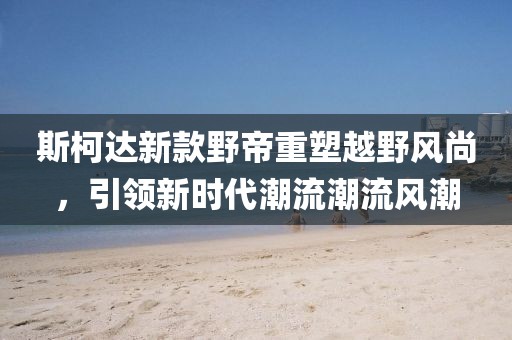 斯柯达新款野帝重塑越野风尚,引领新时代潮流潮流风潮