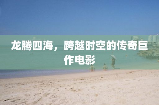 龙腾四海,跨越时空的传奇巨作电影