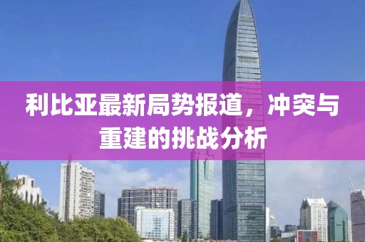 利比亚最新局势报道,冲突与重建的挑战分析
