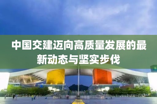 中国交建迈向高质量发展的最新动态与坚实步伐