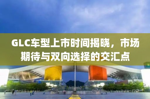 GLC车型上市时间揭晓，市场期待与双向选择的交汇点