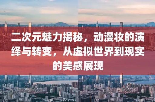 二次元魅力揭秘，动漫妆的演绎与转变，从虚拟世界到现实的美感展现