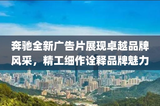 奔驰全新广告片展现卓越品牌风采，精工细作诠释品牌魅力