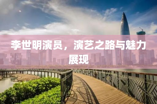 李世明演员，演艺之路与魅力展现