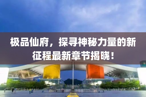 极品仙府,探寻神秘力量的新征程最新章节揭晓!