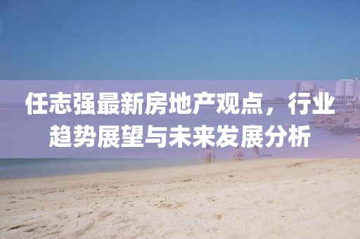 任志强最新房地产观点,行业趋势展望与未来发展分析