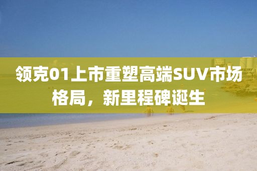 领克01上市重塑高端SUV市场格局,新里程碑诞生