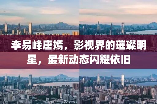 李易峰唐嫣，影视界的璀璨明星，最新动态闪耀依旧