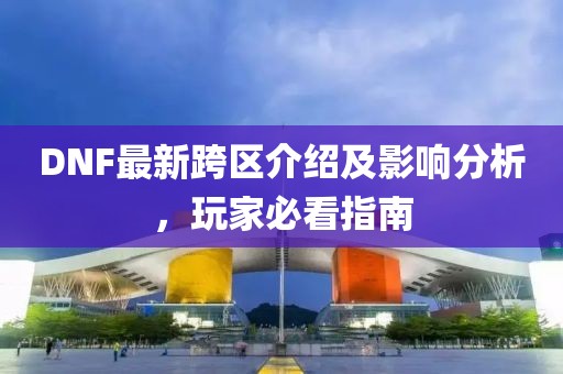 DNF最新跨区介绍及影响分析，玩家必看指南