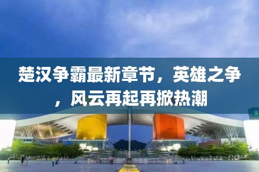 楚汉争霸最新章节,英雄之争,风云再起再掀热潮