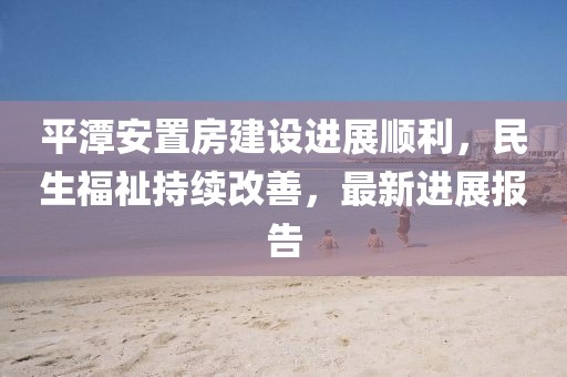平潭安置房建设进展顺利，民生福祉持续改善，最新进展报告