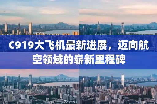 C919大飞机最新进展,迈向航空领域的崭新里程碑