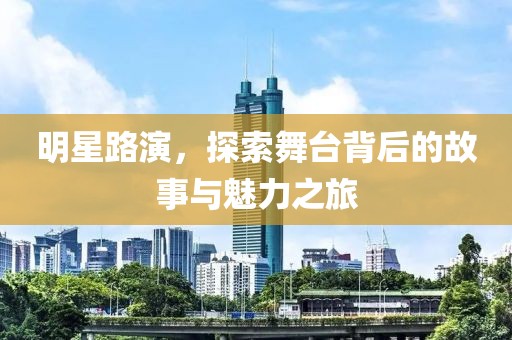 明星路演，探索舞台背后的故事与魅力之旅