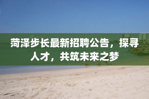 菏泽步长最新招聘公告，探寻人才，共筑未来之梦