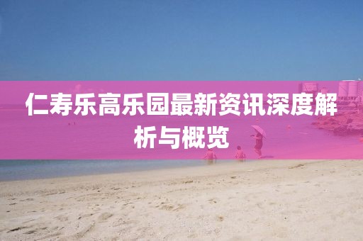 仁寿乐高乐园最新资讯深度解析与概览