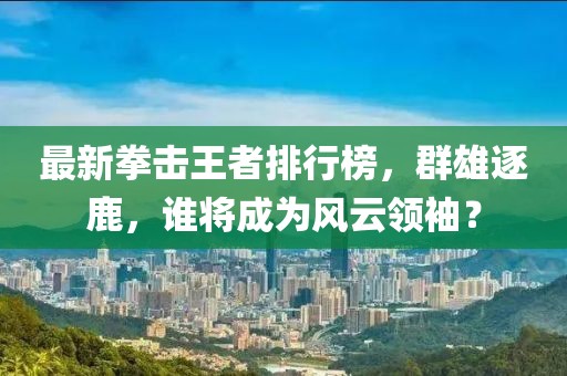 最新拳击王者排行榜,群雄逐鹿,谁将成为风云领袖?