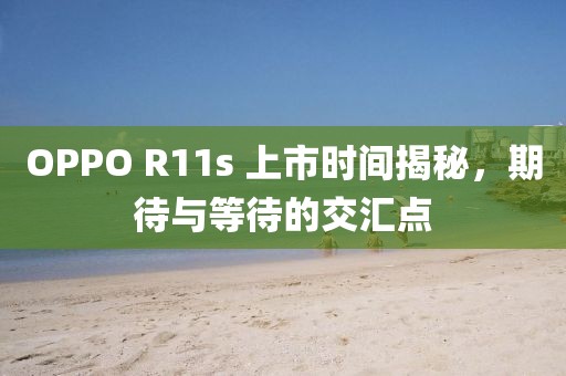 OPPO R11s 上市时间揭秘，期待与等待的交汇点