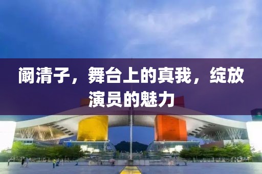 阚清子，舞台上的真我，绽放演员的魅力