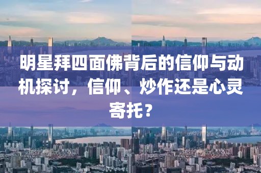 明星拜四面佛背后的信仰与动机探讨，信仰、炒作还是心灵寄托？