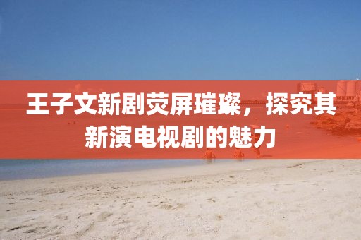 王子文新剧荧屏璀璨，探究其新演电视剧的魅力