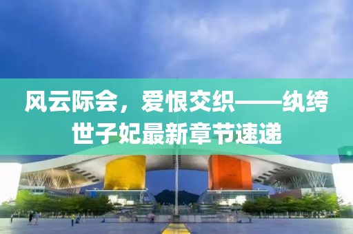 风云际会，爱恨交织——纨绔世子妃最新章节速递