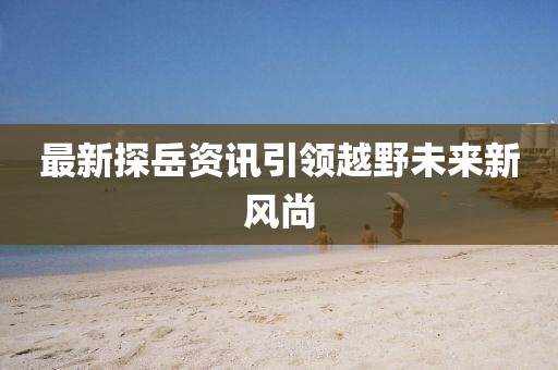 最新探岳资讯引领越野未来新风尚
